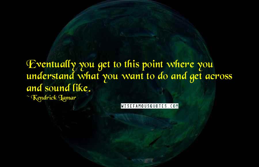 Kendrick Lamar Quotes: Eventually you get to this point where you understand what you want to do and get across and sound like.