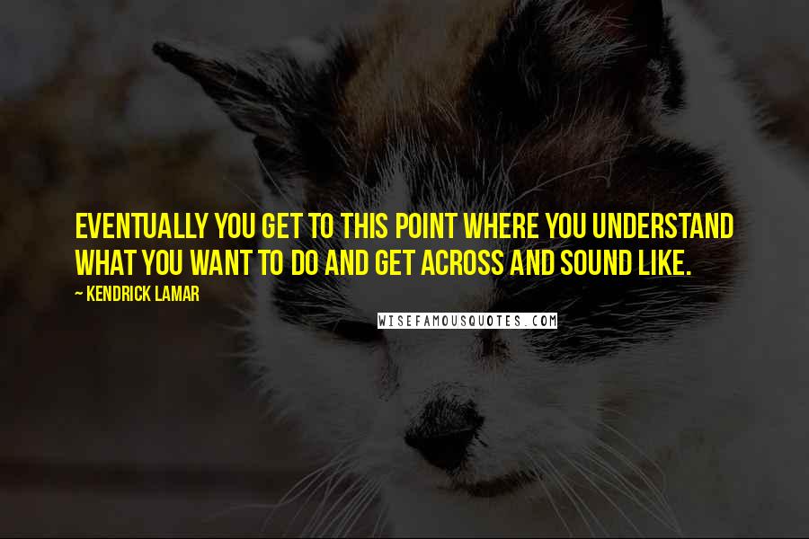 Kendrick Lamar Quotes: Eventually you get to this point where you understand what you want to do and get across and sound like.