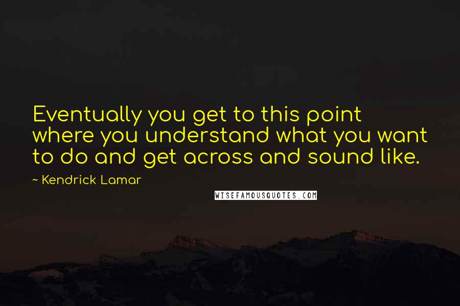 Kendrick Lamar Quotes: Eventually you get to this point where you understand what you want to do and get across and sound like.