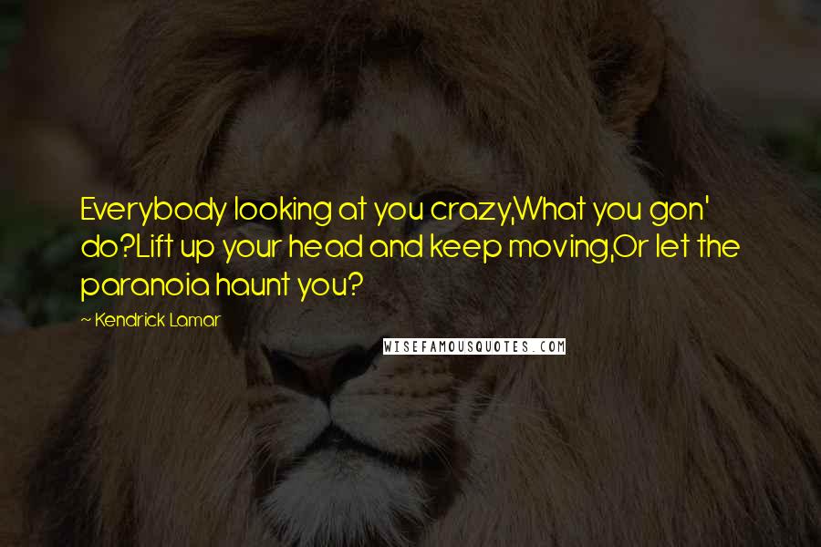 Kendrick Lamar Quotes: Everybody looking at you crazy,What you gon' do?Lift up your head and keep moving,Or let the paranoia haunt you?