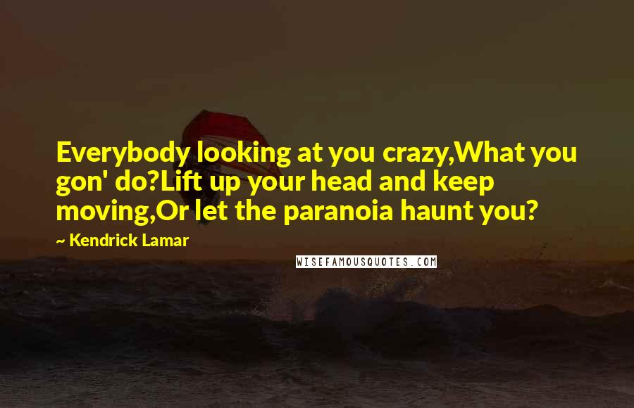 Kendrick Lamar Quotes: Everybody looking at you crazy,What you gon' do?Lift up your head and keep moving,Or let the paranoia haunt you?