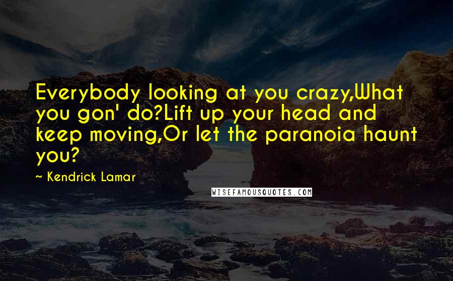 Kendrick Lamar Quotes: Everybody looking at you crazy,What you gon' do?Lift up your head and keep moving,Or let the paranoia haunt you?