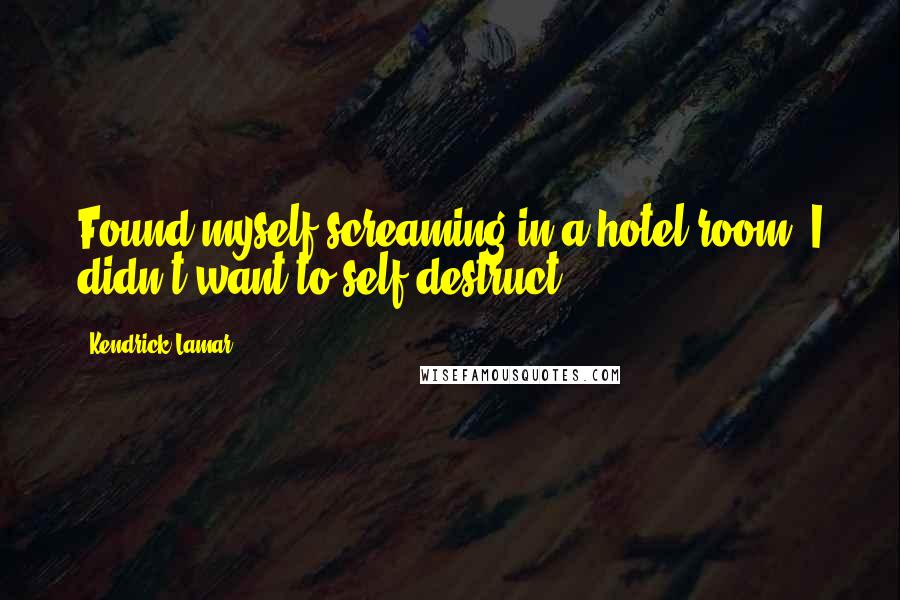 Kendrick Lamar Quotes: Found myself screaming in a hotel room. I didn't want to self-destruct.