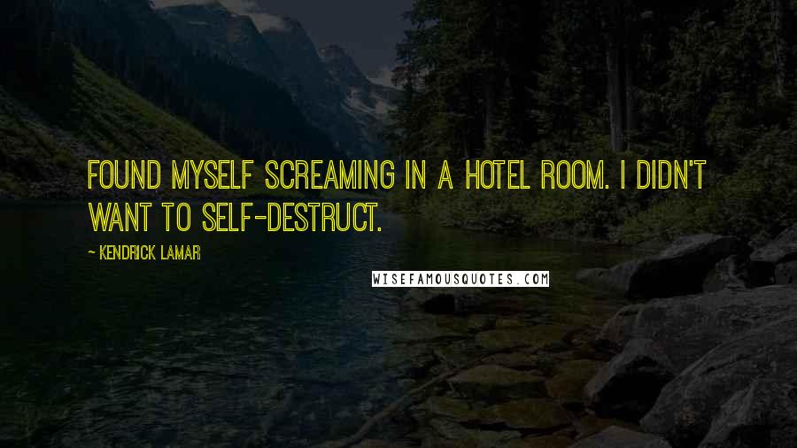 Kendrick Lamar Quotes: Found myself screaming in a hotel room. I didn't want to self-destruct.