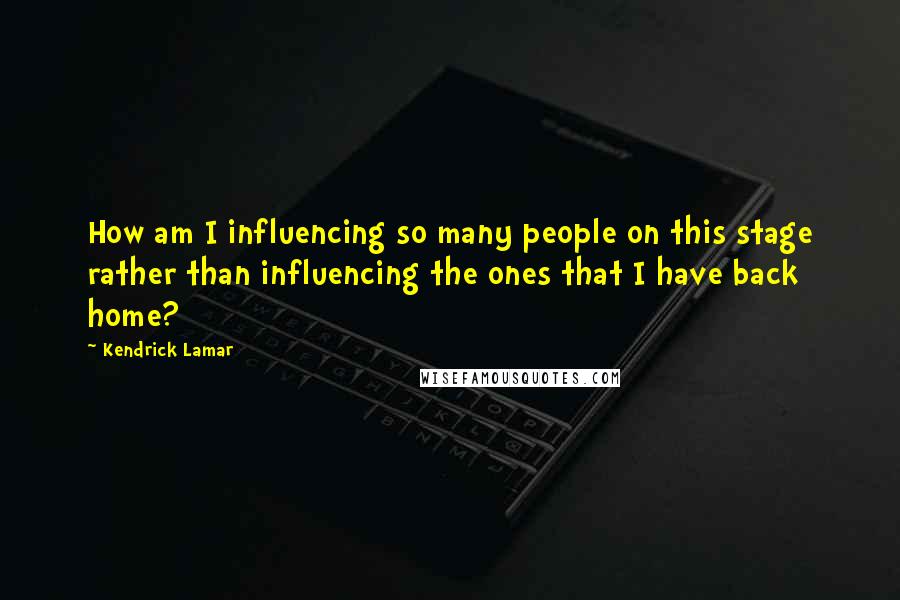 Kendrick Lamar Quotes: How am I influencing so many people on this stage rather than influencing the ones that I have back home?