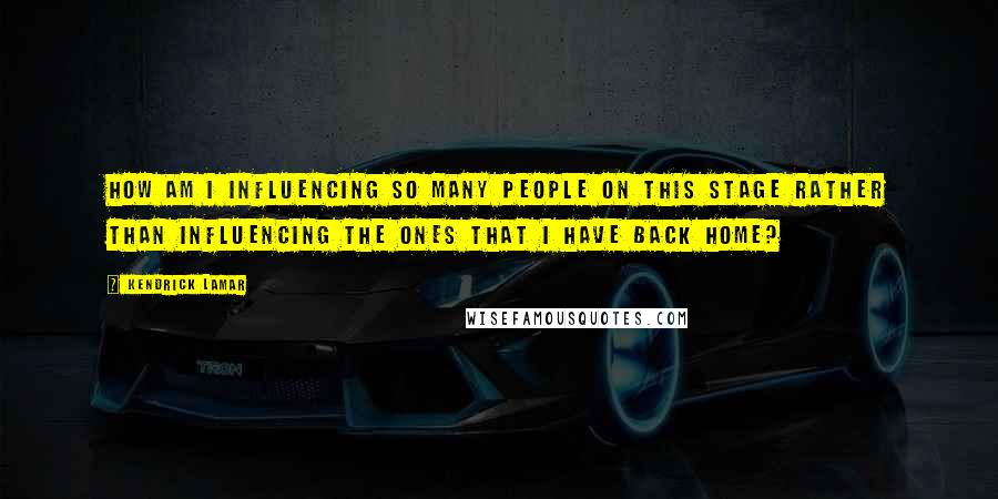 Kendrick Lamar Quotes: How am I influencing so many people on this stage rather than influencing the ones that I have back home?