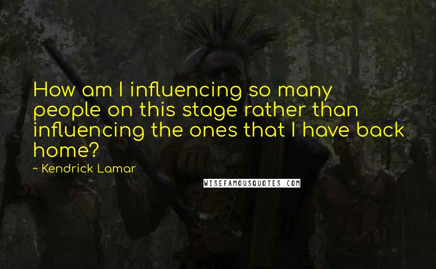 Kendrick Lamar Quotes: How am I influencing so many people on this stage rather than influencing the ones that I have back home?