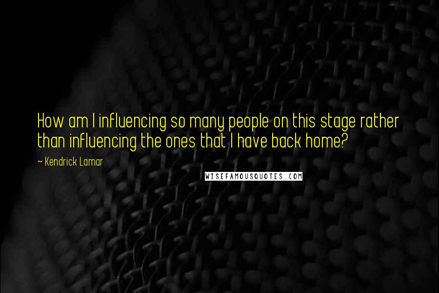 Kendrick Lamar Quotes: How am I influencing so many people on this stage rather than influencing the ones that I have back home?