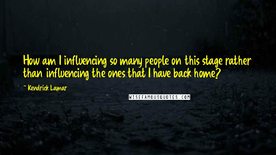 Kendrick Lamar Quotes: How am I influencing so many people on this stage rather than influencing the ones that I have back home?