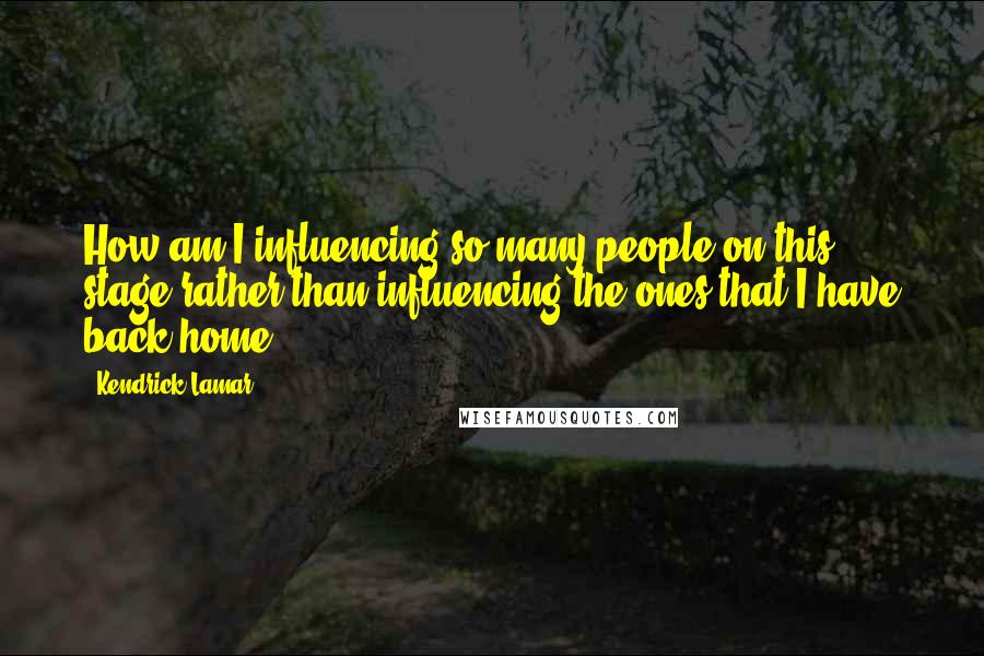 Kendrick Lamar Quotes: How am I influencing so many people on this stage rather than influencing the ones that I have back home?