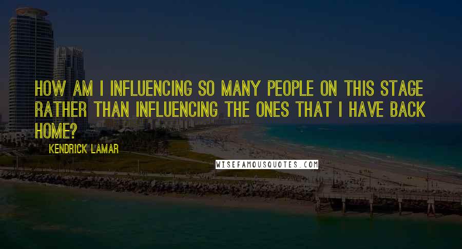 Kendrick Lamar Quotes: How am I influencing so many people on this stage rather than influencing the ones that I have back home?