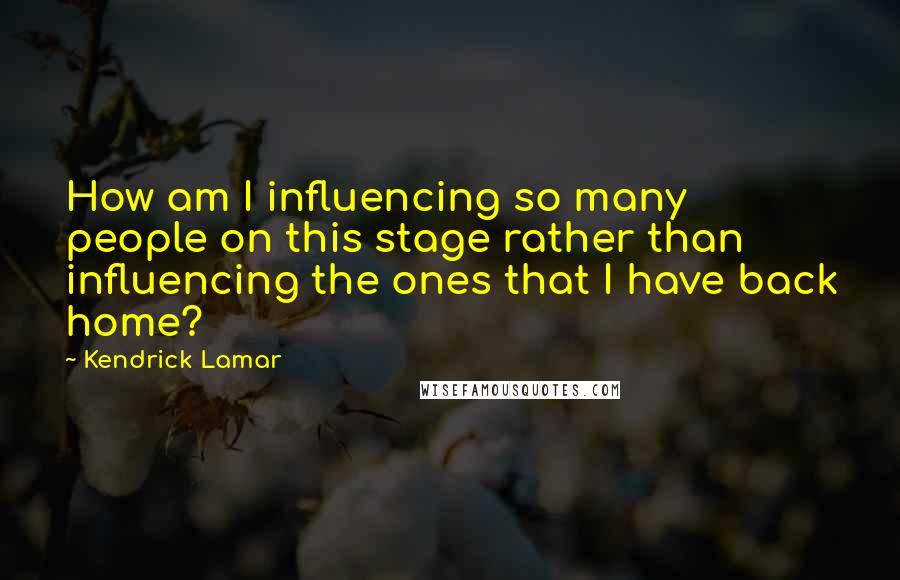 Kendrick Lamar Quotes: How am I influencing so many people on this stage rather than influencing the ones that I have back home?