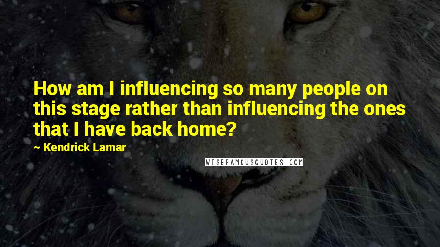 Kendrick Lamar Quotes: How am I influencing so many people on this stage rather than influencing the ones that I have back home?