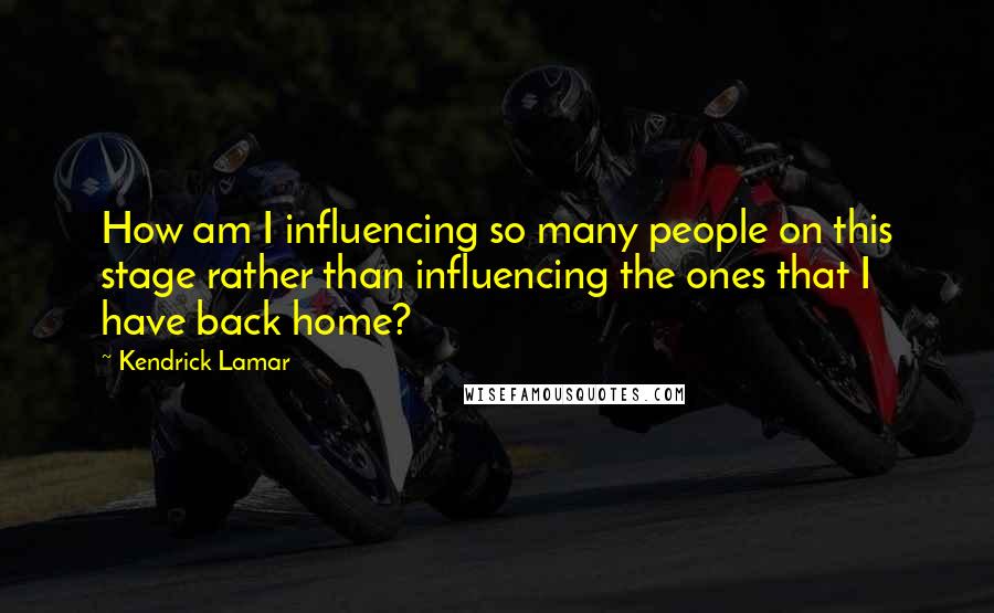 Kendrick Lamar Quotes: How am I influencing so many people on this stage rather than influencing the ones that I have back home?