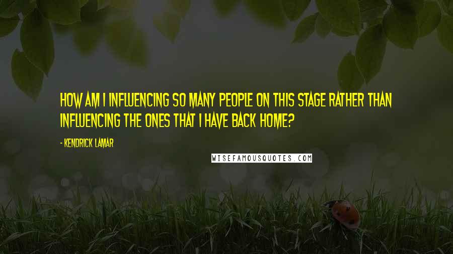 Kendrick Lamar Quotes: How am I influencing so many people on this stage rather than influencing the ones that I have back home?