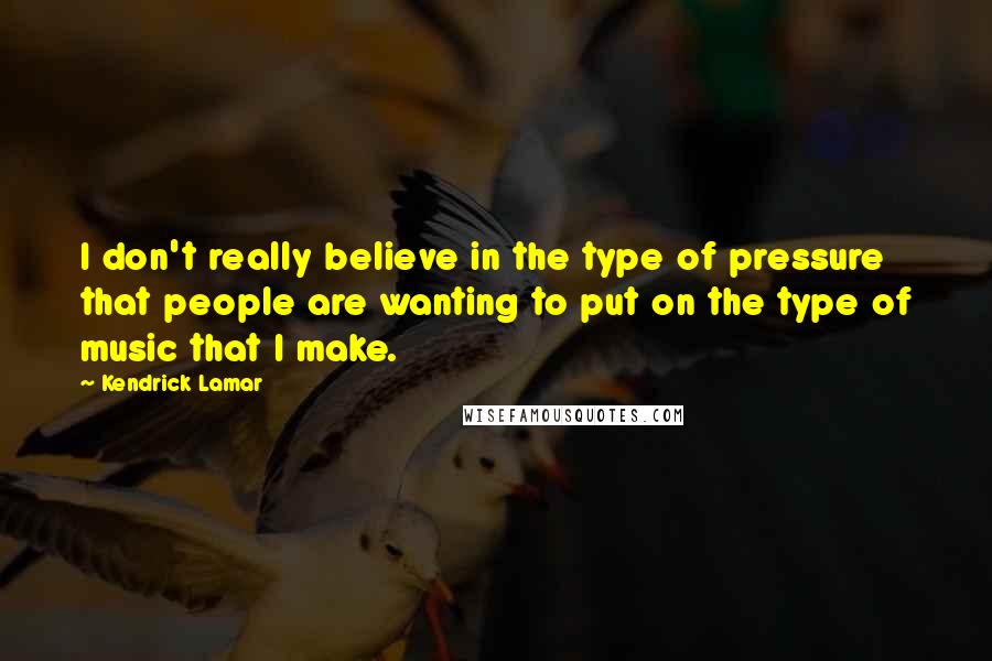 Kendrick Lamar Quotes: I don't really believe in the type of pressure that people are wanting to put on the type of music that I make.