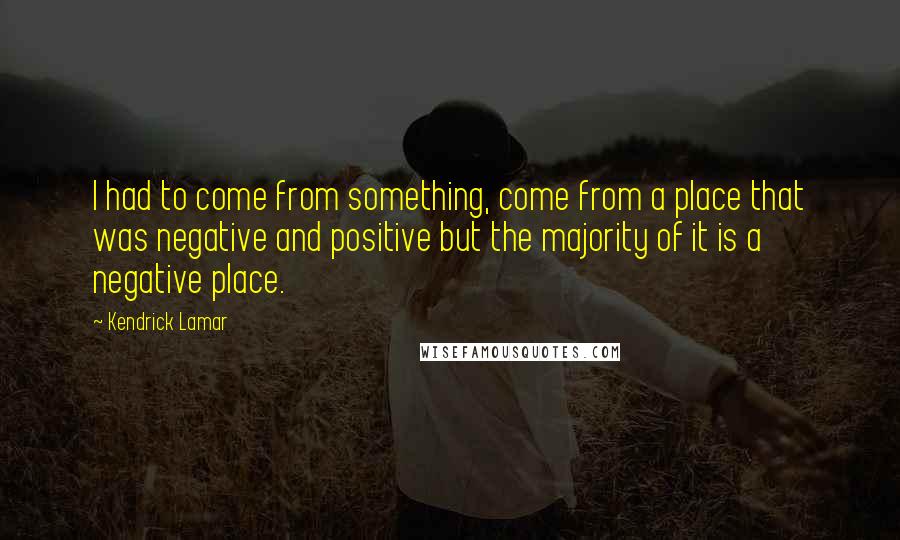 Kendrick Lamar Quotes: I had to come from something, come from a place that was negative and positive but the majority of it is a negative place.