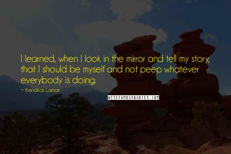 Kendrick Lamar Quotes: I learned, when I look in the mirror and tell my story, that I should be myself and not peep whatever everybody is doing.