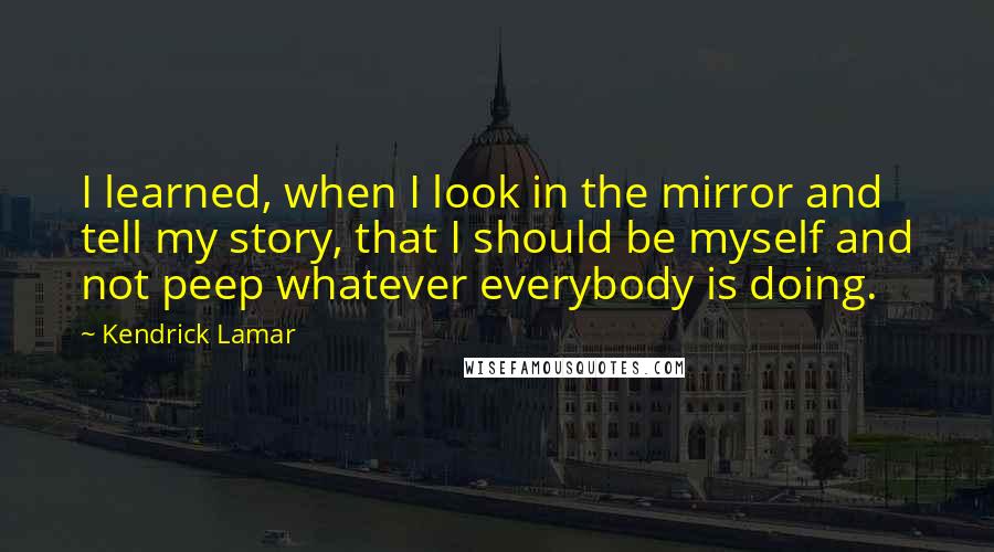 Kendrick Lamar Quotes: I learned, when I look in the mirror and tell my story, that I should be myself and not peep whatever everybody is doing.