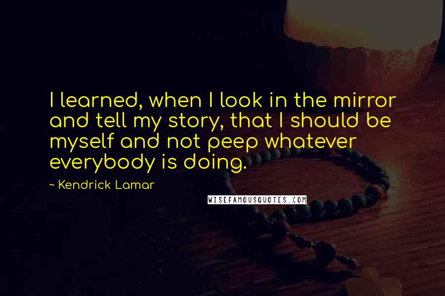 Kendrick Lamar Quotes: I learned, when I look in the mirror and tell my story, that I should be myself and not peep whatever everybody is doing.