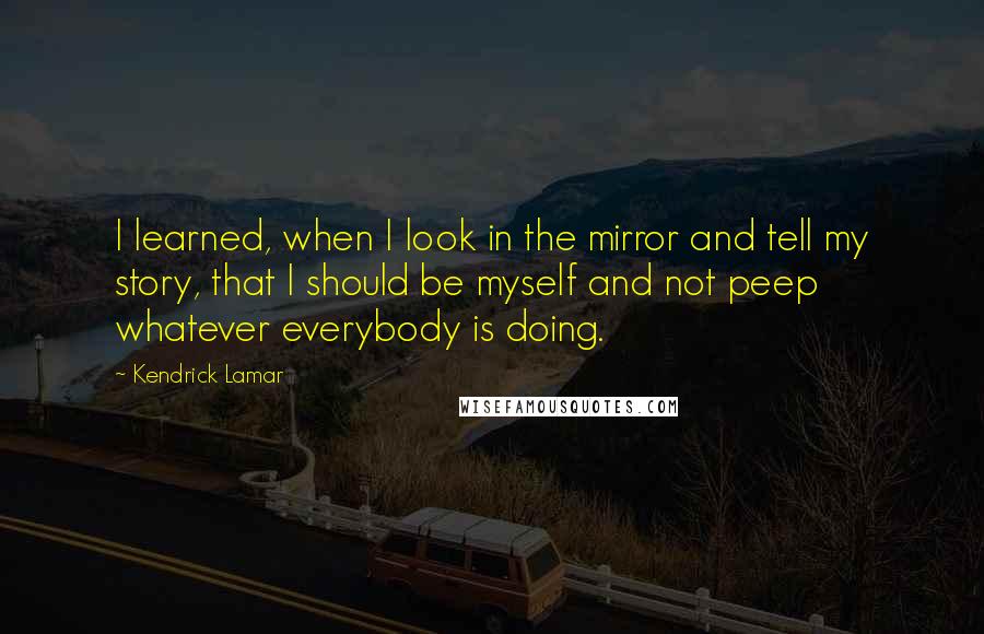 Kendrick Lamar Quotes: I learned, when I look in the mirror and tell my story, that I should be myself and not peep whatever everybody is doing.