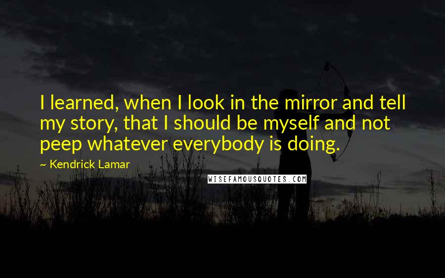 Kendrick Lamar Quotes: I learned, when I look in the mirror and tell my story, that I should be myself and not peep whatever everybody is doing.