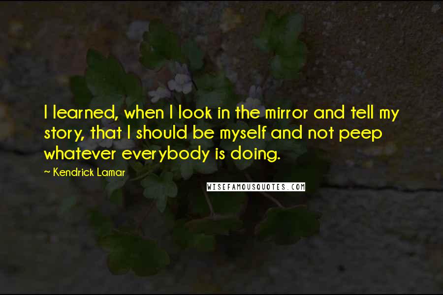 Kendrick Lamar Quotes: I learned, when I look in the mirror and tell my story, that I should be myself and not peep whatever everybody is doing.