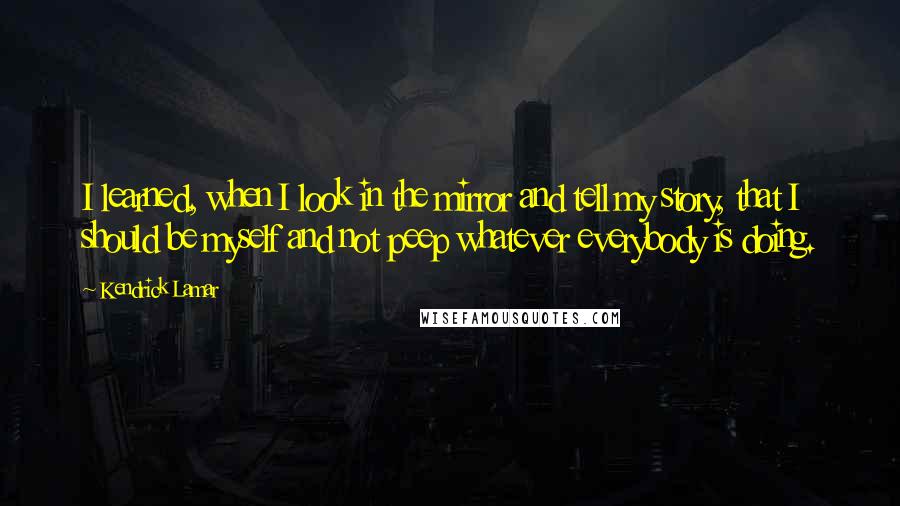 Kendrick Lamar Quotes: I learned, when I look in the mirror and tell my story, that I should be myself and not peep whatever everybody is doing.