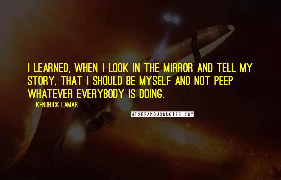 Kendrick Lamar Quotes: I learned, when I look in the mirror and tell my story, that I should be myself and not peep whatever everybody is doing.