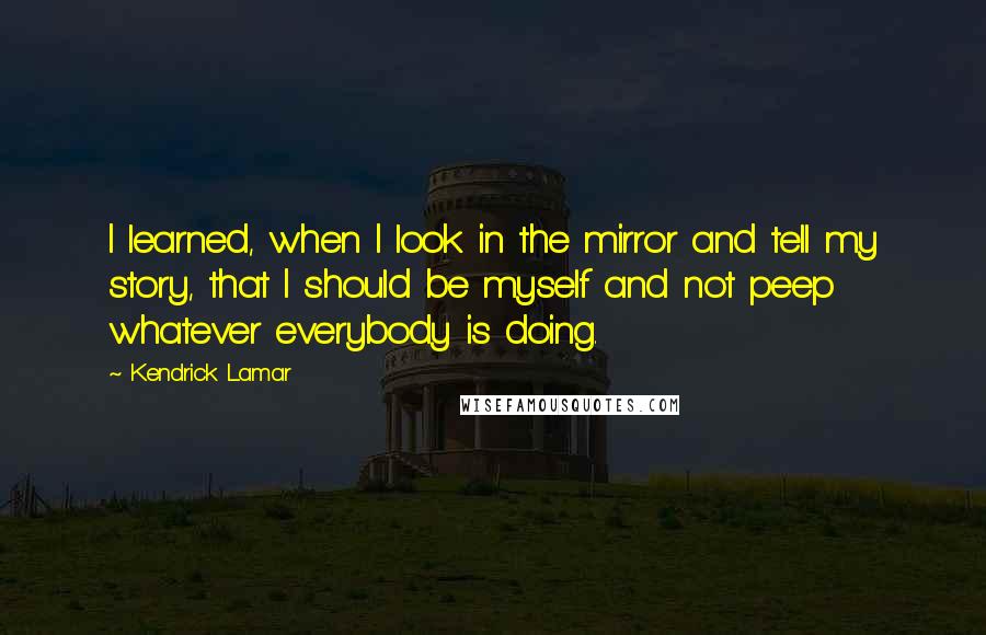 Kendrick Lamar Quotes: I learned, when I look in the mirror and tell my story, that I should be myself and not peep whatever everybody is doing.