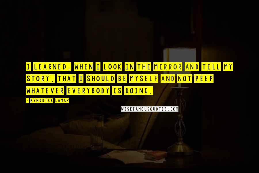 Kendrick Lamar Quotes: I learned, when I look in the mirror and tell my story, that I should be myself and not peep whatever everybody is doing.