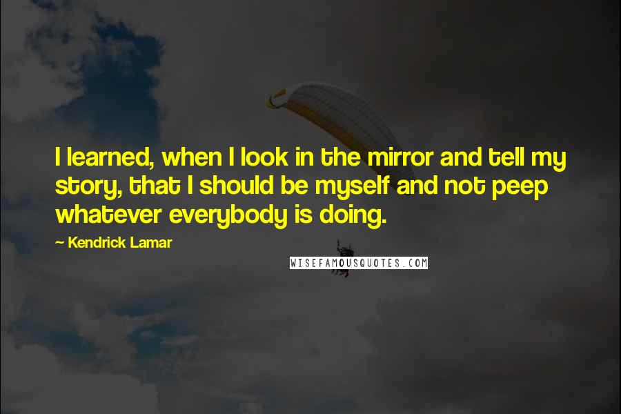 Kendrick Lamar Quotes: I learned, when I look in the mirror and tell my story, that I should be myself and not peep whatever everybody is doing.