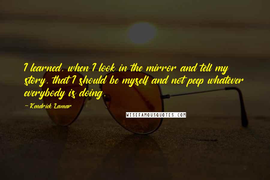 Kendrick Lamar Quotes: I learned, when I look in the mirror and tell my story, that I should be myself and not peep whatever everybody is doing.