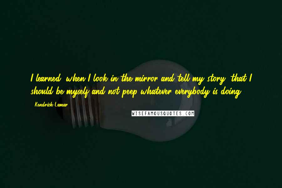 Kendrick Lamar Quotes: I learned, when I look in the mirror and tell my story, that I should be myself and not peep whatever everybody is doing.