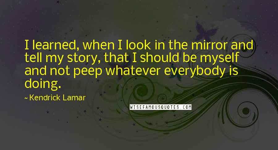 Kendrick Lamar Quotes: I learned, when I look in the mirror and tell my story, that I should be myself and not peep whatever everybody is doing.