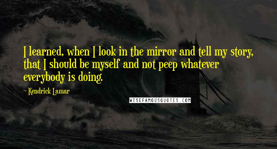 Kendrick Lamar Quotes: I learned, when I look in the mirror and tell my story, that I should be myself and not peep whatever everybody is doing.
