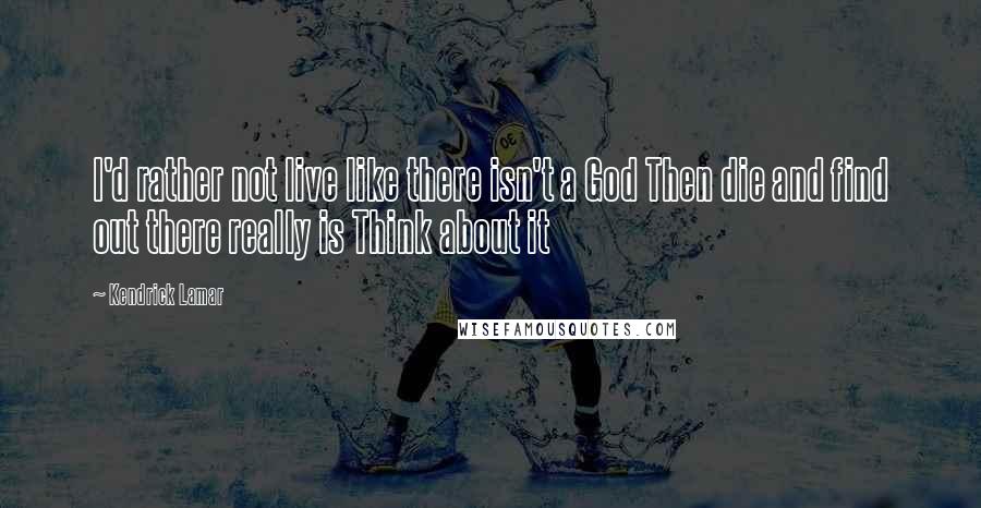 Kendrick Lamar Quotes: I'd rather not live like there isn't a God Then die and find out there really is Think about it