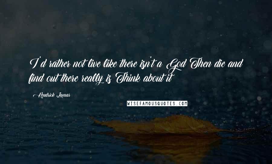 Kendrick Lamar Quotes: I'd rather not live like there isn't a God Then die and find out there really is Think about it