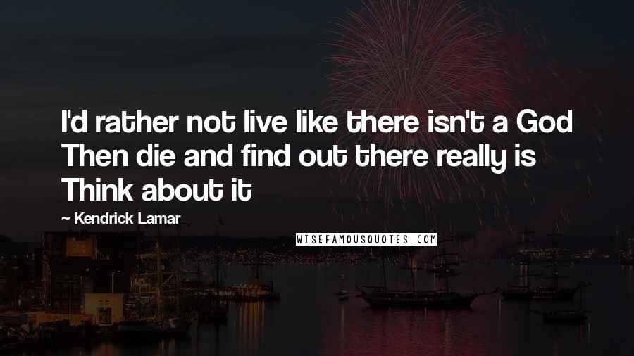 Kendrick Lamar Quotes: I'd rather not live like there isn't a God Then die and find out there really is Think about it