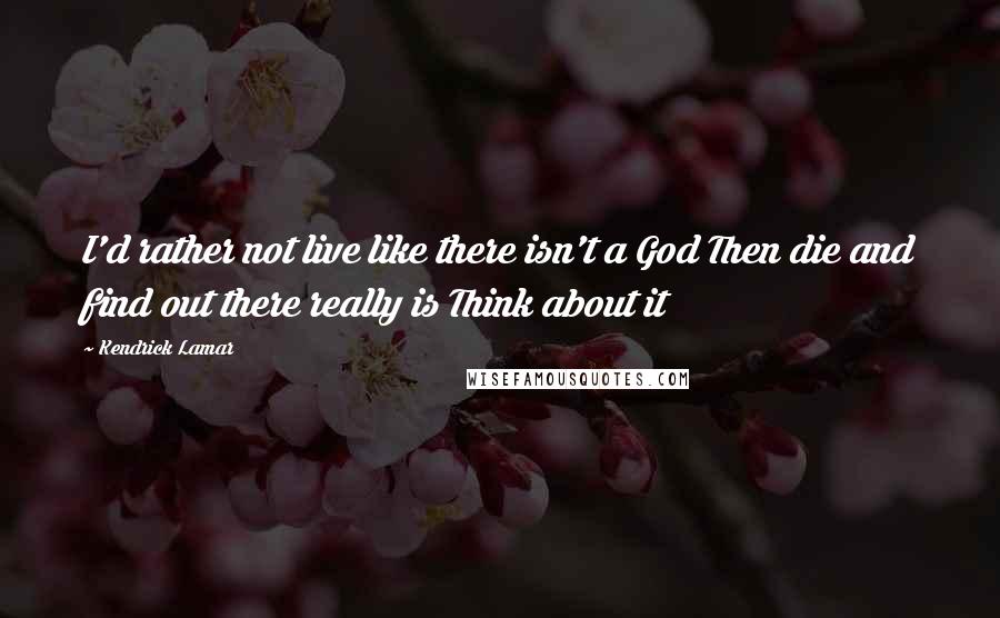 Kendrick Lamar Quotes: I'd rather not live like there isn't a God Then die and find out there really is Think about it