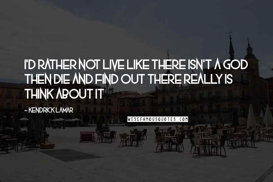Kendrick Lamar Quotes: I'd rather not live like there isn't a God Then die and find out there really is Think about it