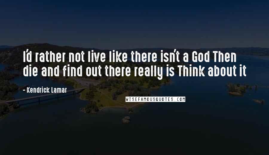Kendrick Lamar Quotes: I'd rather not live like there isn't a God Then die and find out there really is Think about it