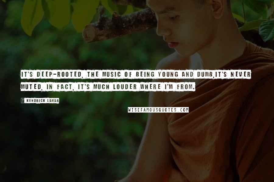 Kendrick Lamar Quotes: It's deep-rooted, the music of being young and dumb,It's never muted, in fact, it's much louder where I'm from.