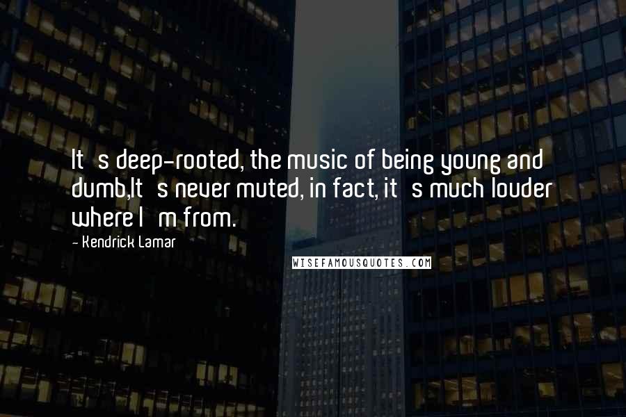 Kendrick Lamar Quotes: It's deep-rooted, the music of being young and dumb,It's never muted, in fact, it's much louder where I'm from.