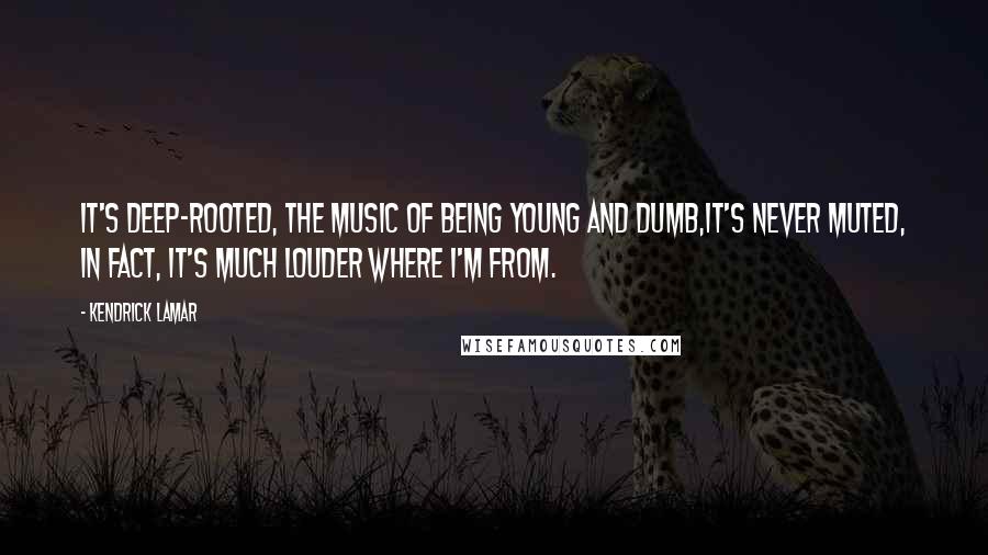 Kendrick Lamar Quotes: It's deep-rooted, the music of being young and dumb,It's never muted, in fact, it's much louder where I'm from.