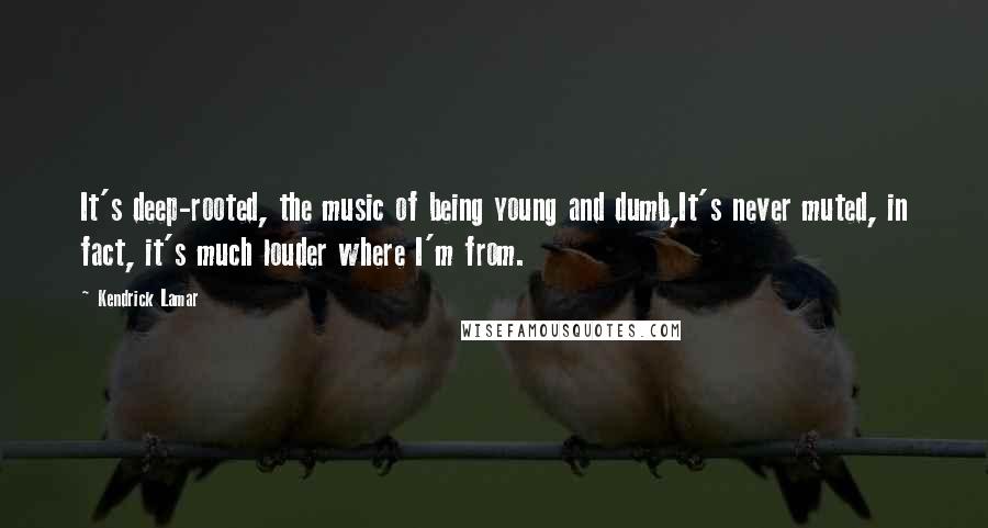 Kendrick Lamar Quotes: It's deep-rooted, the music of being young and dumb,It's never muted, in fact, it's much louder where I'm from.