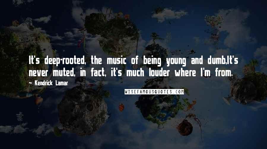 Kendrick Lamar Quotes: It's deep-rooted, the music of being young and dumb,It's never muted, in fact, it's much louder where I'm from.