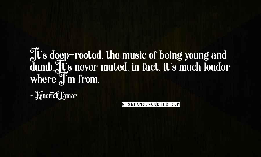 Kendrick Lamar Quotes: It's deep-rooted, the music of being young and dumb,It's never muted, in fact, it's much louder where I'm from.