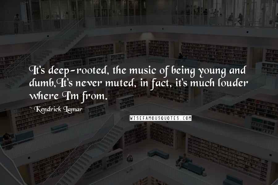 Kendrick Lamar Quotes: It's deep-rooted, the music of being young and dumb,It's never muted, in fact, it's much louder where I'm from.