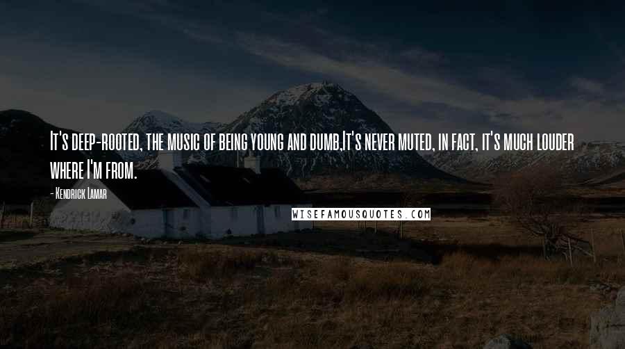 Kendrick Lamar Quotes: It's deep-rooted, the music of being young and dumb,It's never muted, in fact, it's much louder where I'm from.
